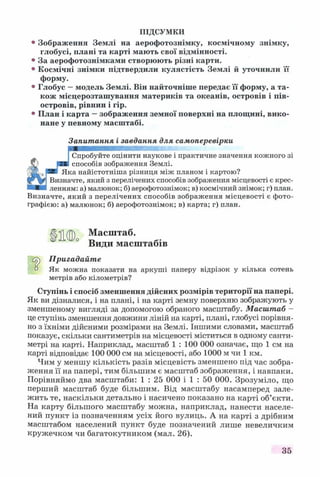 ПІДСУМКИ
° Зображення Землі на аерофотознімку, космічному знімку,
глобусі, плані та карті мають свої відмінності.
° За аерофотознімками створюють різні карти.
° Космічні знімки підтвердили кулястість Землі й уточнили її
форму.
° Глобус —модель Землі. Він найточніше передає її форму, а та­
кож місцерозташування материків та океанів, островів і пів­
островів, рівнин і гір.
° План і карта —зображення земної поверхні на площині, вико­
нане у певному масштабі.
Запитання і завдання для самоперевірки
ГСпробуйте оцінити наукове і практичне значення кожного зі
«Г р—І способів зображення Землі.
уШ' рВВ Яка найістотніша різниця між планом і картою?
Визначте, який з перелічених способів зображення місцевості є крес-
■■■I ленням: а) малюнок; б) аерофотознімок; в) космічний знімок; г) план.
Визначте, який з перелічених способів зображення місцевості є фото­
графією: а) малюнок; б) аерофотознімок; в) карта; г) план.
§ 11(Л Масштаб.
J-LvU/o т , г- •
Види масштабів
Crÿ Пригадайте
0 Як можна показати на аркуші паперу відрізок у кілька сотень
метрів або кілометрів?
Ступінь і спосіб зменшення дійсних розмірів території на папері.
Як ви дізналися, і на плані, і на карті земну поверхню зображують у
зменшеному вигляді за допомогою обраного масштабу. Масштаб -
це ступінь зменшення довжини ліній на карті, плані, глобусі порівня­
но з їхніми дійсними розмірами на Землі. Іншими словами, масштаб
показує, скільки сантиметрів на місцевості міститься в одному санти­
метрі на карті. Наприклад, масштаб 1 : 100 000 означає, що 1 см на
карті відповідає 100 000 см на місцевості, або 1000 м чи 1 км.
Чим у меншу кількість разів місцевість зменшено під час зобра­
ження її на папері, тим більшим є масштаб зображення, і навпаки.
Порівняймо два масштаби: 1 : 25 000 і 1 : 50 000. Зрозуміло, що
перший масштаб буде більшим. Від масштабу насамперед зале­
жить те, наскільки детально і насичено показано на карті об’єкти.
На карту більшого масштабу можна, наприклад, нанести населе­
ний пункт із позначенням усіх його вулиць. А на карті з дрібним
масштабом населений пункт буде позначений лише невеличким
кружечком чи багатокутником (мал. 26).
35
 