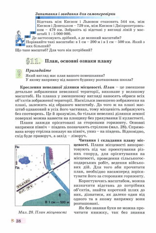 Запитання і завдання для самоперевірки
Відстань між Києвом і Львовом становить 544 км, між
Києвом і Донецьком -7 2 9 км, між Києвом і Дніпропетровсь­
ком - 479 км. Зобразіть ці відстані у вигляді ліній у мас­
штабі 1 : 5 000 000.
Де застосовують дрібний, а де великий масштаби?
Порівняйте такі масштаби: в 1 см - 200 м і в 1 см - 500 км. Який з
них більший?
Що таке масштаб? Для чого він потрібний?
ЦЗІїї о План, основні ознаки плану
Пригадайте
о Який вигляд має план вашого помешкання?
У якому напрямку від вашого будинку розташована школа?
Креслення невеликої ділянки місцевості. План - це зменшене
детальне зображення невеликої території, виконане у великому
масштабі. На планах у зменшеному вигляді наносять обриси всіх
об’єктів зображеної території. Наскільки зменшено зображення на
плані, залежить від обраного масштабу. До того ж на плані мас­
штаб однаковий в усіх його частинах, тому місцевість зображують
без спотворень. Це й зрозуміло, бо тільки невеликі ділянки земної
поверхні можна нанести на площину без урахування її кулястості.
Плани завжди орієнтовані за сторонами горизонту. Основні
напрямки північ - південь позначають стрілкою (мал. 28). Спрямо­
вана вгору стрілка показує на північ, униз - на південь. Відповідно,
схід буде праворуч, а захід - ліворуч.
Читання і складання плану міс­
цевості. Плани місцевості викорис­
товують під час проектування різ­
них споруд, для орієнтування на
місцевості, проведення сільськогос­
подарських робіт, ведення військо­
вих дій. Для того аби прочитати
план, необхідно насамперед зорієн­
тувати його за сторонами горизонту.
Користуючись масштабом, можна
визначити відстань до потрібних
об’єктів, знайти короткий шлях до
них, дізнатися, як далеко один від
одного та в якому напрямку вони
розташовані.
Як без знання букв не можна про­
читати книж ку, так без знання
^ 38
 