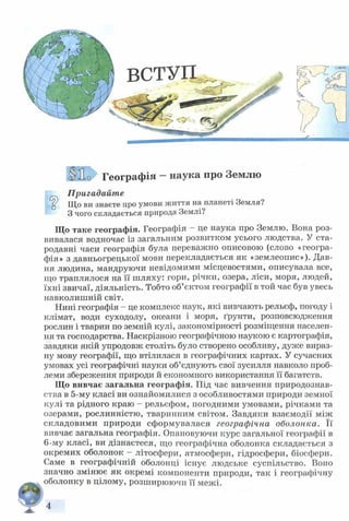 ВСТУП
Г е о г р а ф ія - наука про Землю
Пригадайте
^ Що ви знаєте про умови життя на планеті Земля?
З чого складається природа Землі?
Що таке географія. Географія —це наука про Землю. Вона роз­
вивалася водночас із загальним розвитком усього людства. У ста­
родавні часи географія була переважно описовою (слово «геогра­
фія» з давньогрецької мови перекладається як «землеопис»). Дав­
ня людина, мандруючи невідомими місцевостями, описувала все,
що траплялося на її шляху: гори, річки, озера, ліси, моря, людей,
їхні звичаї, діяльність. Тобто об’єктом географії в той час був увесь
навколишній світ.
Нині географія - це комплекс наук, які вивчають рельєф, погоду і
клімат, води суходолу, океани і моря, ґрунти, розповсюдження
рослин і тварин по земній кулі, закономірності розміщення населен­
ня та господарства. Наскрізною географічною наукою є картографія,
завдяки якій упродовж століть було створено особливу, дуже вираз­
ну мову географії, що втілилася в географічних картах. У сучасних
умовах усі географічні науки об’єднують свої зусилля навколо проб­
леми збереження природи й економного використання її багатств.
Що вивчає загальна географія. Під час вивчення природознав­
ства в 5-му класі ви ознайомилися з особливостями природи земної
кулі та рідного краю - рельєфом, погодними умовами, річками та
озерами, рослинністю, тваринним світом. Завдяки взаємодії між
складовими природи сформувалася географічна оболонка. Її
вивчає загальна географія. Опановуючи курс загальної географії в
6-му класі, ви дізнаєтеся, що географічна оболонка складається з
окремих оболонок - літосфери, атмосфери, гідросфери, біосфери.
Саме в географічній оболонці існує людське суспільство. Воно
значно змінює як окремі компоненти природи, так і географічну
оболонку в цілому, розширюючи її межі.
0 )
4
 