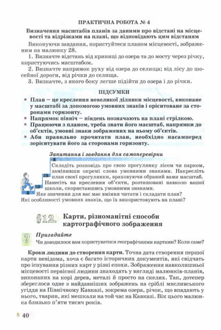 ПРАКТИЧНА РОБОТА № 4
Визначення масштабів планів за даними про відстані на місце­
вості та відрізками на плані, що відповідають цим відстаням
Виконуючи завдання, користуйтеся планом місцевості, зображе­
ним на малюнку 28.
1. Визначте відстань від криниці до озера та до мосту через річку,
користуючись масштабом.
2. Визначте напрямок руху від озера до селища; від лісу до шо­
сейної дороги, від річки до селища.
3. Визначте, з якого боку легше підійти до озера і до річки.
ПІДСУМКИ
® План —це креслення невеликої ділянки місцевості, виконане
у масштабі за допомогою умовних знаків і орієнтоване за сто­
ронами горизонту.
® Напрямок північ —південь позначають на плані стрілкою.
° Працюючи з планом, треба знати його масштаб, напрямки до
об’єктів, умовні знаки зображених на ньому об’єктів.
° Аби правильно прочитати план, необхідно насамперед
зорієнтувати його за сторонами горизонту.
Запитання і завдання для самоперевірки
-41
Складіть розповідь про свою прогулянку лісом чи парком,
замінивши окремі слова умовними знаками. Накресліть
план своєї прогулянки, враховуючи обраний вами масштаб.
Нанесіть на креслення об’єкти, розташовані навколо вашої
школи, скориставшись умовними знаками.
Яке значення для вас має вміння читати і складати план?
Які особливості умовних знаків, що їх використовують на плані?
Цл Ц Карти, різноманітні способи
0 картографічного зображення
Сг,і Пригадайте
0 Чи доводилося вам користуватися географічними картами? Коли саме?
Кроки людини до створення карти. Точна дата створення першої
карти невідома, хоча є багато історичних документів, які свідчать
про існування різних карт у різні епохи. Зображення навколишньої
місцевості первісної людини знаходять у вигляді малюнків-планів,
виконаних на корі дерев, металі й просто на скелях. Так, дотепер
збереглося одне з найдавніших зображень на сріблі мисливського
угіддя на Північному Кавказі, зокрема озера, річок, що впадають у
нього, тварин, які мешкали на той час на Кавказі. Вік цього малюн­
ка близько п’яти тисяч років.
* 40
 