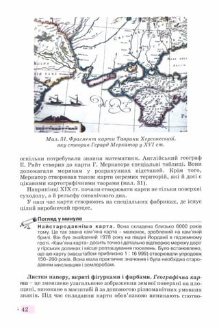 Мал. 31. Фрагмент карти Таврики Херсонеської,
яку створив Герард Меркатор у XV I ст.
оскільки потребували знання математики. Англійський географ
Е. Райт створив до карти Г. Меркатора спеціальні таблиці. Вони
допомагали морякам у розрахунках відстаней. Крім того,
Меркатор створював також карти окремих територій, які й досі є
цікавими картографічними творами (мал. 31).
Наприкінці XIX ст. почали створювати карти не тільки поверхні
суходолу, а й рельєфу океанічного дна.
У наш час карти створюють на спеціальних фабриках, де існує
цілий виробничий процес.
ф)Погляд у минуле____________________________________________
'“✓С На йс тар од ав н іш а карта. Вона складена близько 6000 років
тому. Це так звана кам’яна карта - малюнок, зроблений на кам’яній
брилі. Він був знайдений 1978 року на півдні Йорданії в підземному
гроті. «Кам’яна карта» досить точно і детально відтворює мережу доріг
у гірських долинах і місце розташування поселень. Було встановлено,
що цю карту (масштабом приблизно 1:16 999) створювали упродовж
150-200 років. Вона мала практичне значення і була необхідна старо­
давнім мисливцям і землеробам.
Листки паперу, вкриті фігурками і фарбами. Географічна кар­
та - це зменшене узагальнене зображення земної поверхні на пло­
щині, виконане в масштабі й за допомогою різноманітних умовних
знаків. Під час складання карти обов’язково виникають спотво-
' 42
 