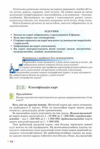 Лінійними умовними знаками на картах передають лінійні об’єк­
ти: річки, дороги, кордони, лінії зв’язку. Ці умовні знаки за своєю
довжиною і конфігурацією є масштабними, а за шириною - позамас-
штабними. Застосовують на картах і пояснювальні умовні знаки,
наприклад стрілки, які вказують напрямок течії річки, вітру тощо.
Карти бувають різними за масштабом, змістом зображення та за
призначенням.
ПІДСУМКИ
° Землю на карті зображують з урахуванням її форми.
° Будь-яка карта має спотворення.
° Сторони горизонту на карті вказують за допомогою меридіанів
і паралелей.
° Зображення на карті узагальнені.
о На карті використовують різні умовні знаки: масштабні,
позамасштабні, лінійні, пояснювальні.
О
і
Запитання і завдання для самоперевірки
Порівняйте план місцевості з будь-якою картою в атласі. Де
зображення земної поверхні більш узагальнене?
Складіть розповідь про професію картографа (скористайтеся для
цього додатковою літературою та бесідою з батьками).
ШШт Порівняйте основні ознаки географічної карти і плану місцевості.
Як зображували Землю на картах у різні епохи?
Що таке географічна карта?
>11 Класифікація карт
Пригадайте
о Якими картами ви користувалися на уроках природознавства в 5-му
класі?
Весь світ на аркуші паперу. Масштаб карти дає змогу встанови­
ти особливості її змісту. Різні за масштабом карти мають різну
точність і деталізацію, різне призначення.
За масштабом карти поділяють на три групи. Великомасштаб­
ні карти мають масштаб від 1 : 10 000 до 1 : 200 000; середньомас-
штабні - від 1 : 200 000 до 1 : 1 000 000; дрібномасштабні карти
мають масштаб менший за 1 : 1 000 000.
Чим дрібніший масштаб карти, тим більшу територію земної
кулі можна на ній відобразити. На великомасштабних картах по­
казують переважно один населений пункт (такі карти зазвичай на­
зивають топографічними). На дрібномасштабних картах на одно­
му аркуші можна одразу побачити всю Землю. Отже, від масштабу
44
 