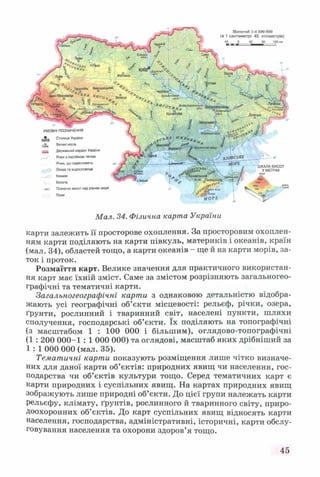 УМОВНІ ПОЗНАЧЕННЯ
КИІ'В Столиця України
л5в Великі міста
ш Державний кордон України
^__^ Річки з постійною течією
Річки, що пересихають
Озера та водосховища
у— Канали
Болота
. т і Позначки висот над рівнем моря
Піски
Масштаб 1:4 500 000
(в 1 сантиметрі 45 кілометрів)
ШКАЛА ВИСОТ
У МЕТРАХ
вище
Мал. 34. Фізична карта України
карти залежить її просторове охоплення. За просторовим охоплен­
ням карти поділяють на карти півкуль, материків і океанів, країн
(мал. 34), областей тощо, а карти океанів - ще й на карти морів, за­
ток і проток.
Розмаїття карт. Велике значення для практичного використан­
ня карт має їхній зміст. Саме за змістом розрізняють загальногео-
графічні та тематичні карти.
Загальногеографічні карти з однаковою детальністю відобра­
жають усі географічні об’єкти місцевості: рельєф, річки, озера,
ґрунти, рослинний і тваринний світ, населені пункти, шляхи
сполучення, господарські об’єкти. їх поділяють на топографічні
(з масштабом 1 : 100 000 і більшим), оглядово-топографічні
(1 : 200 000-1 : 1 000 000) та оглядові, масштаб яких дрібніший за
1 : 1 000 000 (мал. 35).
Тематичні карти показують розміщення лише чітко визначе­
них для даної карти об’єктів: природних явищ чи населення, гос­
подарства чи об’єктів культури тощо. Серед тематичних карт є
карти природних і суспільних явищ. На картах природних явищ
зображують лише природні об’єкти. До цієї групи належать карти
рельєфу, клімату, ґрунтів, рослинного й тваринного світу, приро­
доохоронних об’єктів. До карт суспільних явищ відносять карти
населення, господарства, адміністративні, історичні, карти обслу­
говування населення та охорони здоров’я тощо.
45
 