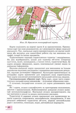 Мал. 35. Фрагмент топографічної карти
Карти поділяють на окремі групи й за призначенням. Призна­
чення карт так само різноманітне, як і різноманітні сфери людської
діяльності. Так, навчальні карти використовують як наочні посіб­
ники або матеріал для самостійної роботи під час вивчення гео­
графії, історії та інших предметів.
Туристичними картами користуються туристи і мандрівники.
На них відображають цікаві для туризму об’єкти: історичні
пам’ятки, музеї, заповідники, а також готелі, туристичні бази. Ці
карти яскраво оформлені, мають пояснювальні умовні знаки та
довідкову інформацію.
Науково-довідкові карти призначені для виконання за їхньою
допомогою наукових досліджень і отримання максимально деталь­
ної, науково достовірної інформації. Культурно-просвітницькі та
агітаційні карти призначені для широкого кола користувачів.
Такі карти покликані розширювати загальний світогляд людини.
Систематизоване зібрання карт. Крім карт, люди часто корис­
туються географічними атласами - цілісними зібраннями карт.
У сучасних географічних атласах усі карти доповнюють одна
одну.
Як і карти, атласи класифікують за просторовим охопленням,
змістом і призначенням. Найпоширеніші довідкові атласи зазви­
чай загальногеографічні. Навчальні атласи використовують під
час навчання в школі та вищих навчальних закладах.
Туристичні й дорожні атласи призначені для задоволення за­
питів туристів, спортсменів, автолюбителів, мандрівників. У них
детально зображені туристичні об’єкти, мережа автомобільних
доріг і залізниць, пішохідні, водні, автомобільні маршрути.
£ 46
 