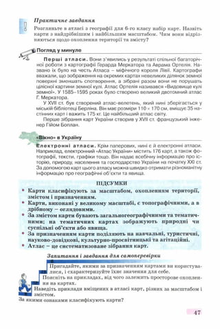 Практичне завдання
Розгляньте в атласі з географії для 6-го класу набір карт. Назвіть
карти з найдрібнішим і найбільшим масштабом. Чим вони відріз­
няються щодо охоплення території та змісту?
Погляд у минуле_________________________
Перші атласи. Вони з’явились у результаті спільної багаторіч­
ної роботи з картографії Герарда Меркатора та Аврама Ортелія. На­
звано їх було на честь Атласа - міфічного короля Лівії. Картографи
вважали, що зображення на окремих картах невеликих ділянок земної
поверхні зменшать спотворення, а зібрані разом вони не порушать
цілісної картини земної кулі. Атлас Ортелія називався «Видовище кулі
земної». У 1585-1595 роках було створено великий двотомний атлас
Г. Меркатора.
У XVII ст. був створений атлас-велетень, який нині зберігається у
міській бібліотеці Берліна. Він має розміри 110 х 170 см, вміщує 35 на­
стінних карт і важить 175 кг. Це найбільший атлас світу.
Перше зібрання карт України створив у XVII ст. французький інже­
нер Гійом Боплан.
«Вікно» в Україну
Електронні атласи. Крім паперових, нині є й електронні атласи.
Наприклад, електронний «Атлас України» містить 176 карт, а також фо­
тографії, тексти, графіки тощо. Він надає всебічну інформацію про іс­
торію, природу, населення та господарство України на початку XXI ст.
За допомогою карт цього атласу можна швидко отримати різноманітну
інформацію про географічні об’єкти та явища.
ПІДСУМКИ
Карти класифікують за масштабом, охопленням території,
змістом і призначенням.
Карти, виконані у великому масштабі, є топографічними, а в
дрібному —оглядовими.
За змістом карти бувають загальногеографічними та тематич­
ними; на тематичних картах зображують природні чи
суспільні об’єкти або явища.
За призначенням карти поділяють на навчальні, туристичні,
науково-довідкові, культурно-просвітницькі та агітаційні.
Атлас —це систематизоване зібрання карт.
Запитання і завдання для самоперевірки
Пригадайте, якими за призначенням картами ви користува­
лися, і схарактеризуйте їхнє значення для себе.
Поясніть на прикладах, від чого залежить просторове охоплен­
ня на картах.
Наведіть приклади вміщених в атласі карт, різних за масштабом і
змістом.
За якими ознаками класифікують карти?
47
 
