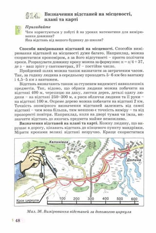 о
Визначення відстаней на місцевості,
плані та карті
с^) Пригадайте
° Чим користуються у побуті й на уроках математики для вимірю­
вання довжини?
Яка відстань від вашого будинку до школи?
Способи вимірювання відстаней на місцевості. Способів вимі­
рювання відстаней на місцевості дуже багато. Наприклад, можна
скористатися крокоміром, а за його відсутності - просто полічити
кроки. Розрахувати довжину кроку можна за формулою: к = з/4 + 37,
де з - ваш зріст у сантиметрах, 37 - постійне число.
Пройдений шлях можна також визначити за затраченим часом.
Так, за годину людина в середньому проходить 5-6 км без вантажу
і 4,5-5 км з вантажем.
Відстань визначають також за ступенем видимості навколишніх
предметів. Так, відомо, що обриси людини можна побачити на
відстані 400 м, черепицю на даху, листки дерев, деталі одягу лю­
дини - на відстані 250-300 м, а риси обличчя людини та її руки -
на відстані 100 м. Окреме дерево можна побачити на відстані 2 км.
Точність окомірного визначення відстаней залежить від самої
відстані - чим вона більша, тим меншою є точність виміру - та від
прозорості повітря. Наприклад, коли на дворі туман чи імла, ви­
значити відстань до якогось предмета майже неможливо.
Визначення відстаней на плані та карті. Кожну людину, що ви­
рушає в дорогу, цікавить відстань до кінцевого пункту мандрівки.
Міряти кроками великі відстані незручно. Краще скористатися
Мал. 36. Вимірювання відстаней за допомогою циркуля
48
 