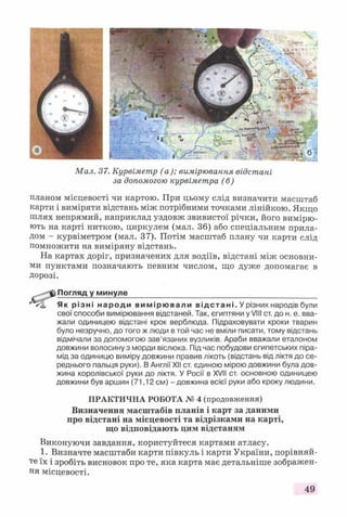 Мал. 37. Курвіметр (а); вимірювання відстані
за допомогою курвіметра (б)
планом місцевості чи картою. При цьому слід визначити масштаб
карти і виміряти відстань між потрібними точками лінійкою. Якщо
шлях непрямий, наприклад уздовж звивистої річки, його вимірю­
ють на карті ниткою, циркулем (мал. 36) або спеціальним прила­
дом - курвіметром (мал. 37). Потім масштаб плану чи карти слід
помножити на виміряну відстань.
На картах доріг, призначених для водіїв, відстані між основни­
ми пунктами позначають певним числом, що дуже допомагає в
дорозі.
Погляд у минуле____________________________________________
* < 1, Як різні народи вимірювали відстані. У різних народів були
свої способи вимірювання відстаней. Так, єгиптяни у VIII ст. до н. е. вва­
жали одиницею відстані крок верблюда. Підраховувати кроки тварин
було незручно, до того ж люди в той час не вміли писати, тому відстань
відмічали за допомогою зав’язаних вузликів. Араби вважали еталоном
довжини волосину з морди віслюка. Під час побудови єгипетських піра­
мід за одиницю виміру довжини правив лікоть (відстань від ліктя до се­
реднього пальця руки). В Англії XII ст. єдиною мірою довжини була дов­
жина королівської руки до ліктя. У Росії в XVII ст. основною одиницею
довжини був аршин (71,12 см) - довжина всієї руки або кроку людини.
ПРАКТИЧНА РОБОТА № 4 (продовження)
Визначення масштабів планів і карт за даними
про відстані на місцевості та відрізками на карті,
що відповідають цим відстаням
Виконуючи завдання, користуйтеся картами атласу.
1. Визначте масштаби карти півкуль і карти України, порівняй­
те їх і зробіть висновок про те, яка карта має детальніше зображен­
ня місцевості.
49
 
