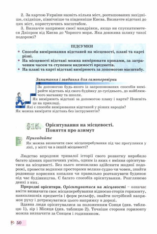 2. За картою України назвіть кілька міст, розташованих західні­
ше, східніше, північніше та південніше Києва. Визначте відстані до
цих міст, користуючись масштабом.
3. Визначте напрямок своєї мандрівки, якщо ви спускатимете­
ся Дніпром від Києва до Чорного моря. Яка довжина ш ляху такої
подорожі?
ПІДСУМКИ
0 Способи вимірювання відстаней на місцевості, плані та карті
різні.
® На місцевості відстані можна вимірювати кроками, за затра­
ченим часом та ступенем видимості предметів.
° На плані та карті відстані вимірюють за допомогою масштабу.
Запитання і завдання для самоперевірки
яяшшяшяшшшшшшшшшяяшшшю-.
За допомогою будь-якого із запропонованих способів вимі­
ряйте відстань від свого будинку до сусіднього, до найближ-
Ю р и чого магазину та школи.
__ Як вимірюють відстані за допомогою плану і карти? Поясніть
це на прикладі.
■■■■ Які є способи вимірювання відстаней у різних народів?
Як можна виміряти відстань без інструментів?
<(|і1 К Орієнтування на місцевості.
0 Поняття про азимут
Пригадайте
а Як можна визначити своє місцеперебування під час прогулянки у
лісі, у місті чи в іншій місцевості?
Людство впродовж тривалої історії свого розвитку виробило
багато цінних практичних умінь, одним із яких є вміння орієнтува­
тися на місцевості. Без нього неможливо здійснити жодної подо­
рожі, провести водними просторами велике судно чи човен, знайти
родовище корисних копалин чи правильно розташувати будинок
під час будівництва. Є багато способів орієнтування. Розглянемо
деякі з них.
Природні орієнтири. Орієнтуватися на місцевості - означає
вміти визначити своє місцеперебування відносно сторін горизонту,
навколишніх предметів і форм рельєфу, знайти потрібний напря­
мок руху і дотримуватися цього напрямку в дорозі.
Здавна люди орієнтувалися за положенням Сонця (див. табли­
цю 1), зір і Місяця (див. таблицю 2). Точніше сторони горизонту
можна визначити за Сонцем і годинником.
^ 50
 