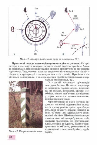 Практичні поради щодо орієнтування в різних умовах. Як орі­
єнтири в лісі варто використовувати лісові дороги, просіки. Адже
за правилами лісовпорядкування просіки орієнтують за сторонами
горизонту. Так, основні просіки спрямовані за напрямком північ -
південь, а другорядні - за напрямком схід - захід. Просіками ліс
ділиться на квартали, а на перехрестях просік встановлюють квар­
тальні стовпи (мал. 42).
У гірській місцевості орієнтирів
теж дуже багато. Це високі характер­
ні вершини, скельні осипи, невеликі
гаї на схилах, перевали, хребти. Не­
обхідно також пам’ятати, що відстані
у горах здаються значно меншими,
ніж вони є насправді.
Орієнтування за умов поганої ви­
димості та вночі надзвичайно склад­
не. У цьому разі як орієнтири обира­
ють лінії зв’язку, дороги, канали та
інші об’єкти, які здебільшого спря­
мовані лінійно. Щоб частіше контро­
лювати своє місцеперебування, слід
обирати орієнтири, що розташовані
близько один до одного. Варто орієн­
туватися на об’єкти, розташовані на
підвищенні, - освітлені будівлі, труби
Мал. 42. Квартальний стовп ТОщо.
54
 