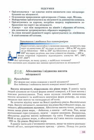 ПІДСУМКИ
° Орієнтуватися —це означає вміти визначати своє місцепере­
бування на місцевості,
о Основними природними орієнтирами є Сонце, зорі, Місяць,
о Найзручніше орієнтуватися на місцевості за допомогою компаса,
о Орієнтуючись за картою, потрібно щоразу порівнювати зо­
браження на карті і на місцевості,
о Азимут —кут між напрямком на північ і обраним об’єктом,
він допомагає дотримуватись обраного маршруту.
0 За умов поганої видимості варто орієнтуватися за лінійними
й освітленими об’єктами.
Запитання і завдання для самоперевірки
Користуючись масштабом і умовними знаками, накресліть мар­
шрут за азимутами: 45° від дому до школи - 300 м; 90° від шко­
ли до бібліотеки - 650 м; 250° від бібліотеки до парку - 200 м;
330° від парку до річки, яка тече з півночі на південь, - 400 м.
Яким сторонам горизонту відповідають азимути: 90°; 180°;
270°; 360°?
Які орієнтири, на вашу думку, є найбільш точними?
Яке значення для людини має вміння орієнтуватися на місцевості?
Ц ц 0 Абсолютна і відносна висота
місцевості
Пригадайт е
д Які форми має земна поверхня у вашій місцевості?
Яка найвища і найнижча висота поверхні вашої місцевості?
Висота місцевості, відрахована від рівня моря. З давніх часів
людей цікавили не тільки форми земної поверхні, а й їхня висота і
взаємне розташування. Тому вони шукали способи визначення
висоти місцевості та всебічного вивчення форм рельєфу, на яких
зводили своє житло чи господарські об’єкти.
За початок відліку висот на Землі прийнято рівень Балтійського
моря. Висоту місцевості, визначену від рівня Балтійського моря, на­
зивають абсолютною висотою. Абсолютна висота точок, розташо­
ваних вище рівня моря, - додатна, а нижче - від’ємна. Так, вище
розташовані гори суходолу, нижче - окремі низовини. Наприклад,
абсолютна додатна висота найвищих гір світу Гімалаїв дорівнює
8848 м над рівнем моря, а абсолютна від’ємна висота становить
"395 м. Це рівень Мертвого моря.
З давніх часів для з’ясування питання, вище чи нижче розташо­
ваний об’єкт, використовували прилад - рівень. Понад сто років
55
 