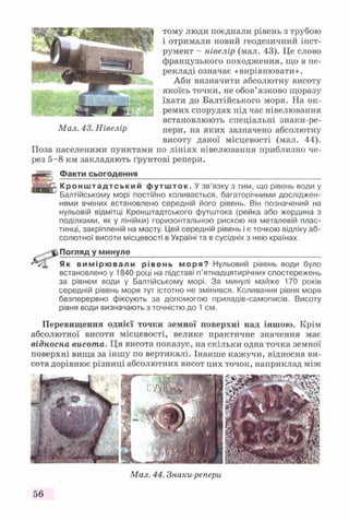 тому люди поєднали рівень з трубою
і отримали новий геодезичний інст­
румент - нівелір (мал. 43). Це слово
французького походження, що в пе­
рекладі означає «вирівнювати».
Аби визначити абсолютну висоту
якоїсь точки, не обов’язково щоразу
їхати до Балтійського моря. На ок­
ремих спорудах під час нівелювання
встановлюють спеціальні знаки-ре-
пери, на яких зазначено абсолютну
висоту даної місцевості (мал. 44).
Поза населеними пунктами по лініях нівелювання приблизно че­
рез 5-8 км закладають ґрунтові репери.
Факти сьогодення__________________________________________
Кр он ш тад тсь ки й футшток. У зв’язку з тим, що рівень води у
Балтійському морі постійно коливається, багаторічними досліджен­
нями вчених встановлено середній його рівень. Він позначений на
нульовій відмітці Кронштадтського футштока (рейка або жердина з
поділками, як у лінійки) горизонтальною рискою на металевій плас­
тинці, закріпленій на мосту. Цей середній рівень і є точкою відліку аб­
солютної висоти місцевості в Україні та в сусідніх з нею країнах.
Погляд у минуле____________________________________________
Як вимірювали рівень моря? Нульовий рівень води було
встановлено у 1840 році на підставі п’ятнадцятирічних спостережень
за рівнем води у Балтійському морі. За минулі майже 170 років
середній рівень моря тут істотно не змінився. Коливання рівня моря
безперервно фіксують за допомогою приладів-самописів. Висоту
рівня води визначають з точністю до 1 см.
Перевищення однієї точки земної поверхні над іншою. Крім
абсолютної висоти місцевості, велике практичне значення має
відносна висота. Ця висота показує, на скільки одна точка земної
поверхні вища за іншу по вертикалі. Інакше кажучи, відносна ви­
сота дорівнює різниці абсолютних висот цих точок, наприклад між
56
Мал. 44. Знаки-репери
 