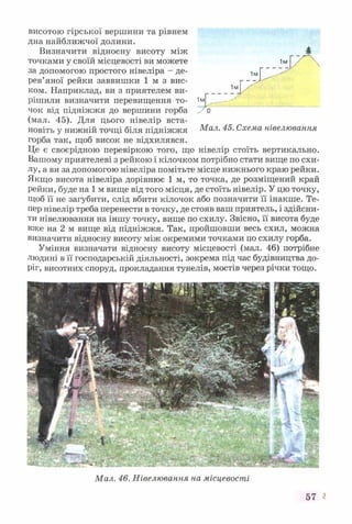 висотою гірської вершини та рівнем
дна найближчої долини.
Визначити відносну висоту між
точками у своїй місцевості ви можете
за допомогою простого нівеліра - де­
рев’яної рейки заввишки 1 м з вис­
ком. Наприклад, ви з приятелем ви­
рішили визначити перевищення то­
чок від підніжжя до вершини горба
(мал. 45). Для цього нівелір вста­
новіть у нижній точці біля підніжжя Мал. 45. Схема нівелювання
горба так, щоб висок не відхилявся.
Це є своєрідною перевіркою того, що нівелір стоїть вертикально.
Вашому приятелеві з рейкою і кілочком потрібно стати вище по схи­
лу, а ви за допомогою нівеліра помітьте місце нижнього краю рейки.
Якщо висота нівеліра дорівнює 1 м, то точка, де розміщений край
рейки, буде на 1 м вище від того місця, де стоїть нівелір. У цю точку,
Щоб її не загубити, слід вбити кілочок або позначити її інакше. Те­
пер нівелір треба перенести в точку, де стояв ваш приятель, і здійсни­
ти нівелювання на іншу точку, вище по схилу. Звісно, її висота буде
вже на 2 м вище від підніжжя. Так, пройшовши весь схил, можна
визначити відносну висоту між окремими точками по схилу горба.
Уміння визначати відносну висоту місцевості (мал. 46) потрібне
людині в її господарській діяльності, зокрема під час будівництва до­
ріг, висотних споруд, прокладання тунелів, мостів через річки тощо.
Мал. 46. Нівелювання на місцевості
57 V*
 