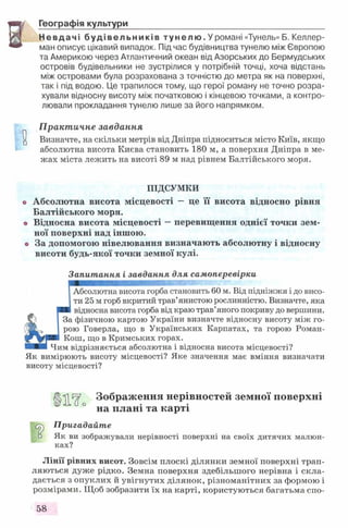 Географія культури__________________________________________
Невдачі будівельників т у н е л ю . У романі «Тунель» Б. Келлер-
ман описує цікавий випадок. Під час будівництва тунелю між Європою
та Америкою через Атлантичний океан від Азорських до Бермудських
островів будівельники не зустрілися у потрібній точці, хоча відстань
між островами була розрахована з точністю до метра як на поверхні,
так і під водою. Це трапилося тому, що герої роману не точно розра­
хували відносну висоту між початковою і кінцевою точками, а контро­
лювали прокладання тунелю лише за його напрямком.
Практичне завдання
Визначте, на скільки метрів від Дніпра підноситься місто Київ, якщо
абсолютна висота Києва становить 180 м, а поверхня Дніпра в ме­
жах міста лежить на висоті 89 м над рівнем Балтійського моря.
ПІДСУМКИ
Абсолютна висота місцевості - це її висота відносно рівня
Балтійського моря.
Відносна висота місцевості - перевищення однієї точки зем ­
ної поверхні над іншою.
За допомогою нівелювання визначають абсолютну і відносну
висоти будь-якої точки земної кулі.
Запитання і завдання для самоперевірки
Абсолютна висота горба становить 60 м. Від підніжжя і до висо­
ти 25 м горб вкритий трав’янистою рослинністю. Визначте, яка
відносна висота горба від краю трав’яного покриву до вершини.
За фізичною картою України визначте відносну висоту між го­
рою Говерла, що в Українських Карпатах, та горою Роман-
Кош, що в Кримських горах.
Чим відрізняється абсолютна і відносна висота місцевості?
Як вимірюють висоту місцевості? Яке значення має вміння визначати
висоту місцевості?
Зображення нерівностей земної поверхні
на плані та карті
Пригадайте
□ Як ви зображували нерівності поверхні на своїх дитячих малюн­
ках?
Лінії рівних висот. Зовсім плоскі ділянки земної поверхні трап­
ляються дуже рідко. Земна поверхня здебільшого нерівна і скла­
дається з опуклих й увігнутих ділянок, різноманітних за формою і
розмірами. Щоб зобразити їх на карті, користуються багатьма спо-
58
 