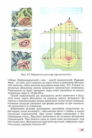 Мал. 47. Зображення рельефу горизонталями
собами. Найпоширеніший з них - спосіб горизонталей. Горизон­
талі - це лінії, які з’єднують на карті точки з однаковою абсолют­
ною висотою, тобто висотою над рівнем моря (мал. 47). Уздовж го­
ризонталі абсолютна висота місцевості залишається незмінною.
Горизонталі на карті проводять через певні проміжки по висоті,
наприклад через 5, 10 або 20 м.
Спосіб горизонталей дає можливість легко визначити в будь-
якій точці карти абсолютну чи відносну висоту місцевості. За
картою з горизонталями можна визначити також похил поверхні,
отримати загальне уявлення про форми рельєфу та про чинники,
Що зумовлюють їх утворення.
Зображення рельєфу доповнюють числовими позначками ха­
рактерних точок місцевості - абсолютних висот і глибин, а також
підписами горизонталей. При цьому цифри спрямовані у бік
підвищення схилу. Крутизну визначають за ступенем зближення
горизонталей. Чим ближче одна до одної вони розташовані, тим
крутіший схил. Максимально можлива крутизна, зображена гори­
зонталями, дорівнює близько 40°.
59
 