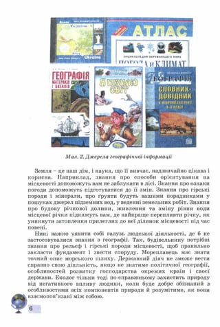 ГЕОГРАФІЯМАТЕРИКІВ
І ОКЕА Н ІВ
$ 8
ЭНЦИКЛОПЕДИЯ ОКРУЖАЮЩЕГО МИРА
гтгчг/лтт
Мал. 2. Джерела географічної інформації
Земля - це наш дім, і наука, що її вивчає, надзвичайно цікава і
корисна. Н априклад, знання про способи орієнтування на
місцевості допоможуть вам не заблукати в лісі. Знання про ознаки
погоди допоможуть підготуватися до її змін. Знання про гірські
породи і мінерали, про ґрунти будуть вашими порадниками у
пошуках джерел підземних вод, у веденні земельних робіт. Знання
про будову річкової долини, ж ивлення та зміну рівня води
місцевої річки підкажуть вам, де найкраще перепливти річку, як
уникнути затоплення прилеглих до неї ділянок місцевості під час
повені.
Нині важко уявити собі галузь людської діяльності, де б не
застосовувалися знання з географії. Так, будівельнику потрібні
знання про рельєф і гірські породи місцевості, щоб правильно
закласти фундамент і звести споруду. Мореплавець має знати
точний опис морського шляху. Державний діяч не зможе вести
справно свою діяльність, якщо не знатиме політичної географії,
особливостей розвитку господарства окремих країн і своєї
держави. Еколог тільки тоді по-справжньому захистить природу
від негативного впливу людини, коли буде добре обізнаний з
особливостями всіх компонентів природи й розумітиме, як вони
взаємопов’язані між собою.
6
 