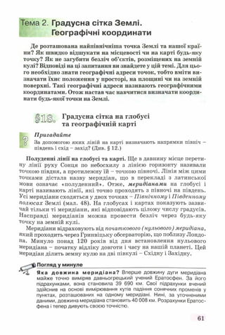 Тема 2. Градусна сітка Землі.
Географічні координати
Де розташована найпівнічніша точка Землі та нашої краї­
ни? Як швидко відшукати на місцевості чи на карті будь-яку
точку? Як не загубити безліч об’єктів, розміщених на земній
кулі? Відповіді на ці запитання ви знайдете у цій темі. Для цьо­
го необхідно знати географічні адреси точок, тобто вміти ви­
значати їхнє положення у просторі, на площині чи на земній
поверхні. Такі географічні адреси називають географічними
координатами. Отож настав час навчитися визначати коорди­
нати будь-якої точки на Землі.
Ц і© Градусна сітка на глобусі
та географічній карті
Пригадайте
ц За допомогою яких ліній на карті визначають напрямки північ -
південь і схід - захід? (Див. § 12.)
Полуденні лінії на глобусі та карті. Ще в давнину місце перети­
ну лінії руху Сонця по небосхилу з лінією горизонту називали
точкою півдня, а протилежну їй - точкою півночі. Лінія між цими
точками дістала назву меридіан, що в перекладі з латинської
мови означає «полуденний». Отже, меридіанами на глобусі і
карті називають лінії, які точно проходять з півночі на південь.
Усі меридіани сходяться у двох точках - Північному і Південному
полюсах Землі (мал. 48). На глобусах і картах показують зазви­
чай тільки ті меридіани, які відповідають цілому числу градусів.
Насправді меридіанів можна провести безліч через будь-яку
точку на земній кулі.
Меридіани відраховують від початкового (нульового) меридіана,
який проходить через Гринвіцьку обсерваторію, що поблизу Лондо­
на. Минуло понад 120 років від дня встановлення нульового
Меридіана - початку відліку довготи і часу на нашій планеті. Цей
Меридіан ділить земну кулю на дві півкулі - Східну і Західну.
Погляд у минуле_______________________________________
Яка довжина мерид іан а? Вперше довжину дуги меридіана
майже точно виміряв давньогрецький учений Ератосфен. За його
підрахунками, вона становила 39 690 км. Свої підрахунки вчений
здійснив на основі вимірювання кутів падіння сонячних променів у
пунктах, розташованих на одному меридіані. Нині, за уточненими
даними, довжина меридіана становить 40 008 км. Розрахунки Ератос-
фена і тепер дивують своєю точністю.
61
 
