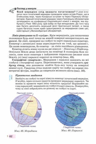 Погляд у минуле____________________________________________
Який меридіан слід вважати початковим? У різні істо­
ричні часи початковий меридіан проводили через острів Родос, що в
Егейському морі, через Канарські острови та через Паризьку обсер­
ваторію. Єдиний початковий меридіан через Гринвіцьку обсерваторію
затверджено на конференції Європейської комісії з вимірів, яка від­
булася у Римі 1883 року. Цей вибір не був випадковим. До того часу
вже багато десятиліть морський флот Британської імперії, а також
судна багатьох інших країн орієнтувалися за меридіаном саме цієї,
найстарішої у Великобританії обсерваторії.
Лінія рівнодення та її «сусіди». Крім меридіанів, для визначення
положення будь-якої точки на земній поверхні використовують па­
ралелі. Це лінії, проведені на глобусі та карті паралельно екватору.
Екватор з латинської мови перекладається як «той, що зрівнює».
Ця назва невипадкова, бо екватор - це лінія постійного рівнодення.
Екватор ділить земну кулю на дві півкулі - Північну і Південну.
Оскільки Земля дещо витягнута на екваторі й сплющена біля по­
люсів, саме коло екватора є найдовшою паралеллю (велике коло
Землі), усі інші паралелі коротші за екватор (мал. 49).
Географічні «квартали». Меридіани і паралелі наносять на всі
глобуси і географічні карти. Перетинаючись, вони утворюють гра­
дусну сітку, яка допомагає знайти будь-яку точку на поверхні
земної кулі. Градусна сітка поділяє карту чи глобус на окремі гео­
метричні фігури, подібно до кварталів великого міста (мал. 50).
у Практичне завдання
о Знайдіть на глобусі та карті півкуль екватор і початковий меридіан.
З ’ясуйте, через скільки градусів проведені меридіани і паралелі. Чи
можна їх провести через іншу кількість градусів? Порівняйте ви­
гляд паралелей і меридіанів на глобусі й карті півкуль. Поміркуйте,
чому ці лінії зображують по-різному на глобусі та карті.
Північний полюс
Південний полюс
Мал. 48. Меридіани
Північний
Південний полюс
Мал. 49. Паралелі
І 62
 