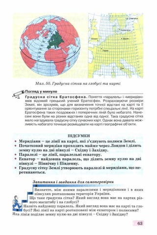 Мал. 50. Градусна сітка на глобусі та карті
Погляд у минуле
Градусна сітка Ератос фе на. Поняття «паралель» і «меридіан»
ввів відомий грецький учений Ератосфен. Розраховуючи розміри
Землі, він зрозумів, що для визначення точної відстані на карті та її
орієнтування за сторонами горизонту потрібні спеціальні лінії. На карті
Ератосфена таких поздовжніх і поперечних ліній було небагато. Нане­
сені вони були на різних відстанях одна від одної. Така градусна сітка
мало нагадувала градусну сітку сучасних карт. Однак вона давала мож­
ливість набагато точніше розміщувати на карті географічні об’єкти.
ПІДСУМКИ
© Меридіани —це лінії на карті, які з’єднують полюси Землі,
о Початковий меридіан проходить майже через Лондон і ділить
земну кулю на дві півкулі —Східну і Західну.
© Паралелі —це лінії, паралельні екватору.
° Екватор —найдовша паралель, що ділить земну кулю на дві
півкулі —Північну і Південну,
о Градусну сітку Землі утворюють паралелі й меридіани, що пе­
ретинаються.
Запитання і завдання для самоперевірки
ІВизначте, між якими паралелями і меридіанами і в яких
р * півкулях розташована територія України.
І Що таке градусна сітка? Який вигляд вона має на картах різ-
'іЖ >РИ ного масштабу і на глобусі?
Назвіть найдовшу паралель. Який вигляд вона має на карті та гло-
бусі? Які лінії на карті розташовані між екватором і полюсами?
Яка лінія поділяє земну кулю на дві півкулі - Східну і Західну?
63
 