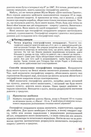 довгота може бути в інтервалі від 0° до 180°. Усі точки, розміщені на
одному меридіані, мають однакову географічну довготу.
Мабуть, усі ви читали роман Жуля Берна «Діти капітана Гранта».
Його героям довелося здійснити навколосвітню подорож 37-ю пара­
леллю південної широти. А трапилося це тому, що в записці, у якій
ішлося про аварію корабля, збереглося тільки значення широти. Чис­
ло, що вказувало довготу, було змите водою. Отже, будь-яка точка на
Землі обов’язково має дві координати - широту і довготу. Винятком є
лише полюси. Вони мають по одній координаті - тільки широту.
Нині знання про географічні координати широко застосовують
у авіації, судноплавстві. Географічні широта і довгота є вихідними
даними для складання всіх географічних карт.
Погляд у минуле____________________________________________
Точка відліку ге о гр а ф і ч н и х ко о р д и н а т. Поняття гео­
графічної широти і довготи ввів ще у II ст. до н. е. давньогрецький уче-
ний-астроном Гіппарх. Він уперше розділив коло на 360 частин. Дав
визначення екватору як великому колу, що ділить земну кулю на дві
частини. На той час Землю вважали видовженим островом, удвічі
більшим із заходу на схід, тобто по довготі, ніж з півночі на південь -
по широті. Саме цим і були обґрунтовані поняття географічних коор­
динат. Але для того щоб їх розраховувати, треба було мати точку
відліку. Такою точкою для Гіппарха був острів Родос в Егейському
морі, де він здійснював свої спостереження.
Способи визначення географічних координат. Координати
будь-якого пункту на Землі можна визначати різними способами.
Так, щоб визначити географічну широту, обчислюють висоту над
горизонтом Полярної зорі, оскільки ця висота загалом збігається з
географічною широтою місця спостереження.
Щоб визначити географічну довготу, потрібно знати місцевий
час пункту, довготу якого визначають, і місцевий час будь-якого
іншого пункту, довгота якого відома. Один градус дорівнює чо­
тирьом хвилинам. Виходячи з цього, можна розрахувати значення
довготи у градусах.
у Практичне завдання
о Знайдіть географічну довготу Києва, якщо в Лондоні 13-та година
за місцевим часом, а у Києві - 15-та. У якій півкулі відносно почат­
кового меридіана розташована столиця нашої держави?
Географічні координати можна визначати, користуючись картою
або глобусом. Для цього необхідно з’ясувати, в якому квадраті кар­
ти, тобто між якими паралелями і меридіанами розташований
об’єкт, координати якого визначають, і в яких півкулях він лежить
відносно екватора та початкового меридіана. Потім на око чи за допо­
могою простих математичних розрахунків визначають географічну
широту і довготу в градусах.
65 ^
 