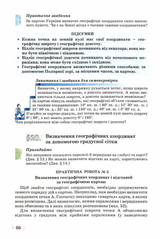 Практичне завдання
^ За картою України визначте географічні координати свого населе­
ного пункту. Чи є на Землі місця з такими самими координатами?
ПІДСУМКИ
о Кожна точка на земній кулі має свої координати — гео­
графічну широту і географічну довготу.
«> Відлік географічної широти починають від екватора; вона мо­
же бути північною і південною,
в Відлік географічної довготи починають від початкового ме­
ридіана; вона може бути східною і західною.
» Географічні координати визначають різними способами: за
допомогою Полярної зорі, за місцевим часом, за картою.
Запитання і завдання для самоперевірки
Визначте, у якому напрямку рухається потяг, якщо широта
залишається незмінною, а довгота змінюється. А якщо змі­
нюється тільки широта, а довгота залишається незмінною?
За картою півкуль знайдіть, які географічні об’єкти «ховаються»
за такими координатами: 10° пн. ш. і 80° зх. д.; 51° 30' пн. ш. і
31° ЗО' сх. д.; 35° пд. ш. і 150° сх. д.; 49° пн. ш. і 3° ЗО' сх. д.
З’ясуйте за картою півкуль, які точки на земній кулі мають широту
0° і 90°, а які мають довготу 0° і 180°.
Чим розрізняються між собою географічні широта і довгота?
і>□
Ц |і)0 Визначення географічних координат
за допомогою градусної сітки
Пригадайте
Які напрямки показують паралелі й меридіани на глобусі та карті?
(Див. § 12.) Як можна визначити відстані на карті, користуючись
масштабом? (Див. § 14.)
ПРАКТИЧНА РОБОТА № 5
Визначення географічних координат і відстаней
за географічною картою
Щоб знайти географічні координати, необхідно дотримуватися
певного порядку дій з картою. Наприклад, нам необхідно визначити
координати точки А. Спочатку знаходимо «квартал» карти, в якому
вона розміщена. Далі визначаємо, якими паралелями і меридіанами
вона обмежена та в яких півкулях розташована (мал. 52).
Для визначення географічної широти точки А обчислюємо
відстань у градусах між крайніми паралелями (у наведеному
5- 66
 