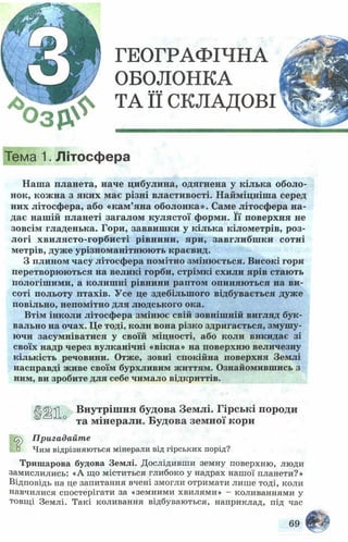 ГЕОГРАФІЧНА
ОБОЛОНКА
ТА її СКЛАДОВІ
Тема 1. Літосфера
Н аш а планета, наче цибулина, одягнена у кілька оболо­
нок, кож на з яких має різні властивості. Н айм іцніш а серед
них літосф ера, або «кам’яна оболонка». Саме літосф ера н а­
дає наш ій планеті загалом кулястої форми. Її поверхня не
зовсім гладенька. Гори, заввиш ки у кілька кілометрів, р оз­
логі хвилясто-горбисті рівнини, яри, завглибш ки сотні
метрів, дуж е урізноманітню ю ть краєвид.
З плином часу літосфера помітно зміню ється. Високі гори
перетворюються на великі горби, стрімкі схили ярів стають
пологіш ими, а колиш ні рівнини раптом опиняються на ви­
соті польоту птахів. Усе це здебільш ого відбувається дуж е
повільно, непомітно для людського ока.
Втім інколи літосфера зміню є свій зовніш ній вигляд бук­
вально на очах. Це тоді, коли вона різко здригається, змуш у­
ючи засумніватися у своїй міцності, або коли викидає зі
своїх надр через вулканічні «вікна» на поверхню величезну
кількість речовини. Отже, зовні спокійна поверхня Землі
насправді живе своїм бурхливим життям. Ознайомившись з
ним, ви зробите для себе чимало відкриттів.
<!|^^ Внутрішня будова Землі. Гірські породи
° та мінерали. Будова земної кори
о^) Пригадайте
° Чим відрізняються мінерали від гірських порід?
Тришарова будова Землі. Дослідивши земну поверхню, люди
замислились: «А що міститься глибоко у надрах нашої планети?»
Відповідь на це запитання вчені змогли отримати лише тоді, коли
навчилися спостерігати за «земними хвилями» - коливаннями у
товщі Землі. Такі коливання відбуваються, наприклад, під час
 