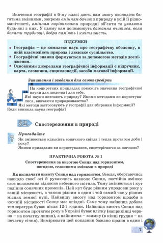 Вивчення географії в 6-му класі дасть вам змогу оволодіти ба­
гатьма вміннями, зокрема вмінням бачити природу в усій її різно­
манітності, вмінням порівнювати природні об’єкти та уявлят и
будь-які з них. У цьому вам допоможуть бажання вчитися, воля
долати труднощі, добра пам’ять і кмітливість.
ПІДСУМКИ
• Географія —це комплекс наук про географічну оболонку, в
якій взаємодіють природа і людське суспільство.
• Географічні знання формуються за допомогою методів дослі­
дження.
• Основними джерелами географічної інформації є підручник,
карта, словники, енциклопедії, засоби масової інформації.
Запитання і завдання для самоперевірки
На конкретних прикладах покажіть значення географічної
науки для людства і для себе.
Які науки вивчають природу? Якими методами ви користува­
лися, вивчаючи природознавство?
Які методи застосовують у географії для збирання інформації?
Коли виникла наука географія?
Цізо Спостереження в природі
Пригадайте
У Як змінюється кількість сонячного світла і тепла протягом доби і
року?.
Якими приладами ви користувалися, спостерігаючи за погодою?
ПРАКТИЧНА РОБОТА № 1
Спостереження за висотою Сонця над горизонтом,
погодою, сезонними змінами в природі
Як визначати висоту Сонця над горизонтом. Земля, обертаючись
навколо своєї осі й рухаючись навколо Сонця, постійно змінює
своє положення відносно небесного світила. Тому змінюється і кут
падіння сонячних променів. Цей кут буде різним упродовж року у
вашій місцевості, а також різним в один і той самий час у різних
місцях земної кулі. Найвищу висоту над горизонтом щодоби в
кожній місцевості Сонце має опівдні. Саме тому найвища добова
температура буває після 12-ї години. Найвища висота Сонця над
горизонтом протягом року в Україні буває влітку (наприкінці черв­
ня - на початку липня), а найнижча - взимку (в кінці грудня - на
початку січня). Вимірювати цей показник бажано щодня в один і
7
 