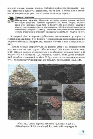 польові шпати, слюди, кварц. Найміцніший серед мінералів - ал­
маз. Мінерали бувають і їстівними, як-от сіль. Є серед них і небез­
печні, наприклад сірка, що входить до складу пороху.
Наука стверджує____________________________________________
й^ЩгаМінерали «живі». Мінерали, на думку деяких учених, наділені
життєвою енергією. Каміння народжується, живе, хворіє, втрачає
свою силу і вмирає, якщо його не берегти. Не є винятком і коштовні
камені, кристали яких здатні накопичувати, зберігати і випромінювати
накопичену енергію Космосу. Невидимі випромінювання мінералів
можуть благотворно впливати на людину так само, як і людина на них.
У природі різні мінерали здебільшого поєднуються і утворюють
гірські породи (мал. 54). Інколи гірські породи складаються лише
з одного мінералу. Наприклад, вапняк містить лише мінерал каль­
цит.
Гірські породи формуються за різних умов і за походженням
поділяються на три групи. Магматичні (від слова магма; див.
§25) гірські породи утворюються з глибинних речовин Землі в її
надрах або на поверхні. Це, зокрема, граніт, який дуже пошире­
ний як облицювальний камінь. У будівництві часто використову­
ють і такі магматичні породи, як базальт, лабрадорит (мал. 54).
Мал. 54. Гірські породи: вапняк (1), базальт (2,3),
лабрадорит (4,5), граніт (6, 7), гнейс (8), мармур (9)
71
 