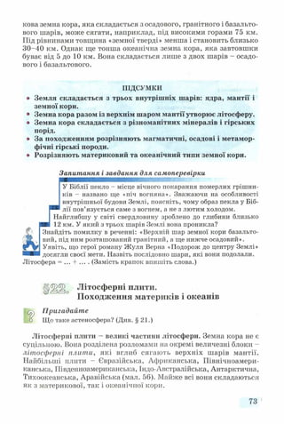 кова земна кора, яка складається з осадового, гранітного і базальто­
вого шарів, може сягати, наприклад, під високими горами 75 км.
Під рівнинами товщина «земної тверді» менша і становить близько
30-40 км. Однак ще тонша океанічна земна кора, яка завтовшки
буває від 5 до 10 км. Вона складається лише з двох шарів - осадо­
вого і базальтового.
ПІДСУМКИ
® Земля складається з трьох внутрішніх шарів: ядра, мантії і
земної кори.
• Земна кора разом із верхнім шаром мантії утворює літосферу.
• Земна кора складається з різноманітних мінералів і гірських
порід.
• За походженням розрізняють магматичні, осадові і метамор­
фічні гірські породи.
• Розрізняють материковий та океанічний типи земної кори.
Запитання і завдання для самоперевірки
ШШШШШШШШШШШШШШШШаШ!®.
У Біблії пекло - місце вічного покарання померлих грішни­
ків - названо ще «піч вогняна». Зважаючи на особливості
внутрішньої будови Землі, поясніть, чому образ пекла у Біб-
лії пов’язується саме з вогнем, а не з лютим холодом.
Найглибшу у світі свердловину зроблено до глибини близько
12 км. У який з трьох шарів Землі вона проникла?
Знайдіть помилку в реченні: «Верхній шар земної кори базальто­
вий, під ним розташований гранітний, а ще нижче осадовий».
Уявіть, що герої роману Жуля Берна «Подорож до центру Землі»
■ ■ і досягли своєї мети. Назвіть послідовно шари, які вони подолали.
Літосфера = (Замість крапок впишіть слова.)
1 ^ 0 Літосферні плити.
Походження материків і океанів
Пригадайте
□ Що таке астеносфера? (Див. § 21.)
Літосферні плити —великі частини літосфери. Земна кора не є
суцільною. Вона розділена розломами на окремі величезні блоки -
літосферні плити, які вглиб сягають верхніх шарів мантії.
Найбільші плити - Євразійська, Африканська, Північноамери­
канська, Південноамериканська, Індо-Австралійська, Антарктична,
Тихоокеанська, Аравійська (мал. 56). Майже всі вони складаються
як з материкової, так і океанічної кори.
73
 