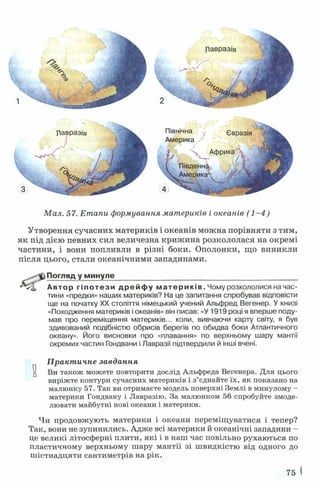 Павраз/'я
Північна
Америка/
(і ^
Євразія
Африка
Південну
Америкг Я к
М ал. 57. Етапи формування материків і океанів ( 1 - 4 )
Утворення сучасних материків і океанів можна порівняти з тим,
як під дією певних сил величезна криж ина розкололася на окремі
частини, і вони попливли в різні боки. Ополонки, що виникли
після цього, стали океанічними западинами.
Погляд у минуле_______________________________________________
Автор г і п о т е з и д р е й ф у м а т е р и к ів . Чому розкололися на час­
тини «предки» наших материків? На це запитання спробував відповісти
ще на початку XX століття німецький учений Альфред Вегенер. У книзі
«Походження материків і океанів» він писав: «У 1919 році я вперше поду­
мав про переміщення материків... коли, вивчаючи карту світу, я був
здивований подібністю обрисів берегів по обидва боки Атлантичного
океану». Його висновки про «плавання» по верхньому шару мантії
окремих частин Гондвани і Лавразії підтвердили й інші вчені.
П ракт ичне завдання
Ви також можете повторити дослід Альфреда Вегенера. Для цього
виріжте контури сучасних материків і з’єднайте їх, як показано на
малюнку 57. Так ви отримаєте модель поверхні Землі в минулому -
материки Гондвану і Лавразію. За малюнком 56 спробуйте змоде-
лювати майбутні нові океани і материки.
Чи продовжують материки і океани переміщуватися і тепер?
Так, вони не зупинились. Адже всі материки й океанічні западини -
це великі літосферні плити, які і в наш час повільно рухаються по
пластичному верхньому шару мантії зі швидкістю від одного до
шістнадцяти сантиметрів на рік.
75
 