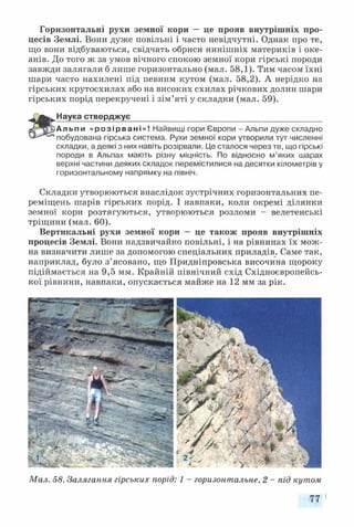 Горизонтальні рухи земної кори — це прояв внутрішніх про­
цесів Землі. Вони дуже повільні і часто невідчутні. Однак про те,
що вони відбуваються, свідчать обриси нинішніх материків і оке­
анів. До того ж за умов вічного спокою земної кори гірські породи
завжди залягали б лише горизонтально (мал. 58,1). Тим часом їхні
шари часто нахилені під певним кутом (мал. 58,2). А нерідко на
гірських крутосхилах або на високих схилах річкових долин шари
гірських порід перекручені і зім’яті у складки (мал. 59).
Наука стверджує____________________________________________
Альпи «розірвані»! Найвищі гори Європи - Альпи дуже складно
побудована гірська система. Рухи земної кори утворили тут численні
складки, а деякі з них навіть розірвали. Це сталося через те, що гірські
породи в Альпах мають різну міцність. По відносно м’яких шарах
верхні частини деяких складок перемістилися на десятки кілометрів у
горизонтальному напрямку на північ.
Складки утворюються внаслідок зустрічних горизонтальних пе­
реміщень шарів гірських порід. І навпаки, коли окремі ділянки
земної кори розтягуються, утворюються розломи - велетенські
тріщини (мал. 60).
Вертикальні рухи земної кори — це також прояв внутрішніх
процесів Землі. Вони надзвичайно повільні, і на рівнинах їх мож­
на визначити лише за допомогою спеціальних приладів. Саме так,
наприклад, було з’ясовано, що Придніпровська височина щороку
підіймається на 9,5 мм. Крайній північний схід Східноєвропейсь­
кої рівнини, навпаки, опускається майже на 12 мм за рік.
Мал. 58. Залягання гірських порід: 1 - горизонтальне, 2 - під кутом
77 І
 