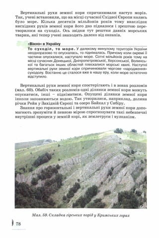 Вертикальні рухи земної кори спричинювали наступ морів.
Так, учені встановили, що на місці сучасної Східної Європи колись
було море. Кілька десятків мільйонів років тому внаслідок
висхідних рухів земної кори його дно піднялося і зрештою пере­
творилося на суходіл. Ось звідки тут рештки давніх морських
тварин, які тепер учені знаходять далеко від океанів.
«Вікно» в Україну____________________________________________
То суходіл, то море. У далекому минулому територія України
неодноразово то опускалась, то піднімалась. Причому коли окремі її
частини опускалися, наступало море. Сотні мільйонів років тому на
місці сучасних Донецької, Дніпропетровської, Херсонської, Волинсь­
кої та багатьох інших областей плескалися морські хвилі. Наступні
вертикальні рухи земної кори спричинювали чергове «народження»
суходолу. Востаннє це сталося вже в нашу еру, коли море остаточно
відступило.
Вертикальні рухи земної кори спостерігають і в зонах розломів
(мал. 60). Обабіч таких розломів одні ділянки земної кори можуть
опускатися, інші - підніматися. Опущені ділянки земної кори
інколи заповнюються водою. Так утворилися, наприклад, долина
річки Рейн у Західній Європі та озеро Байкал у Сибіру.
Знання про горизонтальні і вертикальні рухи земної кори допо­
магають зрозуміти й певною мірою спрогнозувати такі небезпечні
внутрішні процеси у земній корі, як землетруси і вулканізм.
Мал. 59. Складка гірських порід у Кримських горах
) 78
 