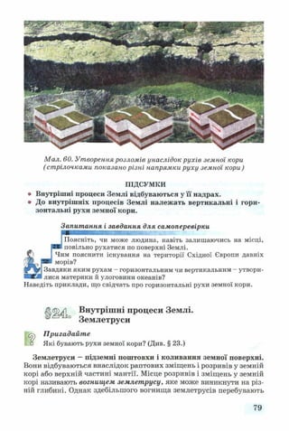 Мал. 60. Утворення розломів унаслідок рухів земної кори
(стрілочками показано різні напрямки руху земної кори)
ПІДСУМКИ
* Внутрішні процеси Землі відбуваються у її надрах.
® До внутрішніх процесів Землі належать вертикальні і гори­
зонтальні рухи земної кори.
Запитання і завдання для самоперевірки
4
Поясніть, чи може людина, навіть залишаючись на місці,
повільно рухатися по поверхні Землі.
Чим пояснити існування на території Східної Європи давніх
морів?
ІЗавдяки яким рухам - горизонтальним чи вертикальним - утвори-
Iлися материки й улоговини океанів?
Наведіть приклади, що свідчать про горизонтальні рухи земної кори.
Внутрішні процеси Землі.
Землетруси
Пригадайте
□ Які бувають рухи земної кори? (Див. § 23.)
Землетруси —підземні поштовхи і коливання земної поверхні.
Вони відбуваються внаслідок раптових зміщень і розривів у земній
корі або верхній частині мантії. Місце розривів і зміщень у земній
корі називають вогнищем землетрусу, яке може виникнути на різ­
ній глибині. Однак здебільшого вогнища землетрусів перебувають
79
 