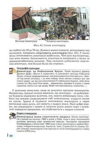 Вогнище землетрусу ^Епіцентр землетрусу
Мал. 61. Схема землетрусу
на глибині від 10 до 70 км. Ділянку земної поверхні, розташовану над
вогнищем, називають епіцентром землетрусу (мал. 61). У цьому
місці інтенсивність поштовхів найбільша. Чим далі від епіцентру,
тим вона менша. Інтенсивність землетрусів вимірюють у балах за
дванадцятибальною шкалою. Чим сильніші руйнування спричи­
нив землетрус, тим більше балів він отримує.
Географія культури__________________________________________
Зем летрус за Робінзоном Крузо. Герой відомого роману
Даніеля Дефо «Життя й незвичайні та дивовижні пригоди Робінзона
Крузо» описує природне явище, яке йому довелося спостерігати: «Зем­
ля піді мною хиталась, і за яких-небудь вісім хвилин сталися три такі
сильні удари, що від них розсипалася б найміцніша будівля, якби вона
стояла тут. Від скелі біля моря... відвалилась верхівка й упала з таким
гуркотом, якого я не чув зроду. Море теж хвилювалось і клекотіло...».
У далекому минулому люди не розуміли причини землетрусів.
Наприклад, грецькі селяни вважали, що землетрус - це руйнуван­
ня будівель підземних велетнів, які, маючи неймовірну силу, гли­
боко під землею споруджували собі помешкання, кладучи скелю
на скелю. Іранці й таджики пояснювали землетруси у горах
витівками злих духів, які живуть у надрах землі. Нині добре відо­
мо, що землетруси є одним зі свідчень рухів земної кори і зумов­
лені передусім процесами, які відбуваються у надрах планети.
Наука стверджує____________________________________________
Зе м л е т р у с и може спричинити людина. Кілька землетру­
сів сталися на початку 1960-х років у США, коли в зону тектонічного
розлому закачали рідкі промислові відходи. Наслідком масованих
бомбардувань у Югославії 1999 року стали землетруси в районі Бел­
града, в Адріатичному морі, Карпатах, Чехії, Словаччині й у Криму. Се­
рію сильних землетрусів спостерігали й після бомбардування в Іраку
навесні 2003 року.
80
 