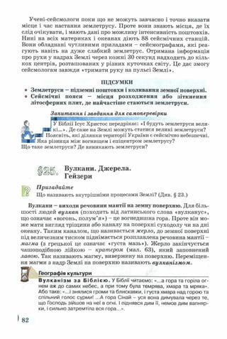 Учені-сейсмологи поки що не можуть завчасно і точно вказати
місце і час настання землетрусу. Проте вони знають місця, де їх
слід очікувати, і мають дані про можливу інтенсивність поштовхів.
Нині на всіх материках і океанах діють 88 сейсмічних станцій.
Вони обладнані чутливими приладами - сейсмографами, які реа­
гують навіть на дуже слабкий землетрус. Отримана інформація
про рухи у надрах Землі через кожні ЗО секунд надходить до кіль­
кох центрів, розташованих у різних куточках світу. Це дає змогу
сейсмологам завжди «тримати руку на пульсі Землі».
ПІДСУМКИ
о Землетруси —підземні поштовхи і коливання земної поверхні,
о Сейсмічні пояси — місця розходження або зіткнення
літосферних плит, де найчастіше стаються землетруси.
Запитання і завдання для самоперевірки
ШЯЯЯШШЯЯШШвШЯЯвШИШЯЯЯвШвЯШЯШШШШ-
& ІУ Біблії Ісус Христос передрікає: «І будуть землетруси вели-
ИЕ кі...». Де саме на Землі можуть статися великі землетруси?
Поясніть, які ділянки території України є сейсмічно небезпечні.
НЛЕИ! Яка різниця між вогнищем і епіцентром землетрусу?
Що таке землетруси? Де виникають землетруси?
(ЦбрК, Вулкани. Джерела.
° ° Гейзери
Пригадайте
Що називають внутрішніми процесами Землі? (Див. § 23.)
Вулкани —виходи речовини мантії на земну поверхню. Для біль­
шості людей вулкан (походить від латинського слова «вулканус»,
що означає «вогонь, полум’я») - це вогнедишна гора. Проте він мо­
же мати вигляд тріщини або каналу на поверхні суходолу чи на дні
океану. Таким каналом, що називається жерло, до земної поверхні
під величезним тиском піднімається розплавлена речовина мантії -
магма (з грецької це означає «густа мазь»). Жерло закінчується
чашоподібною лійкою - кратером (мал. 63), який заповнений
лавою. Так називають магму, вивержену на поверхню. Переміщен­
ня магми з надр Землі на поверхню називають вулканізмом.
В Географія культури
Вулканізм за Біблією. У Біблії читаємо: «...а гора та горіла ог­
нем аж до самих небес, а при тому була темрява, хмара та мряка».
Або таке: «...і знялися громи та блискавки, і густа хмара над горою та
спільний голос сурми! ...А гора Сінай - уся вона димувала через те,
що Господь зійшов на неї в огні. І піднявся дим її, немов дим вапняр­
ки, і сильно затремтіла вся гора...».
82
 