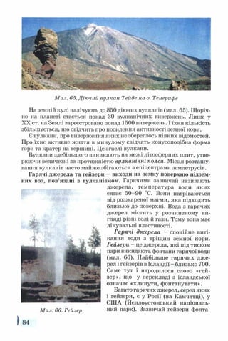 Мал. 65. Діючий вулкан Тейде на о. Тенерифе
На земній кулі налічують до 850 діючих вулканів (мал. 65). Щоріч­
но на планеті стається понад ЗО вулканічних вивержень. Лише у
XX ст. на Землі зареєстровано понад 1500 вивержень. І їхня кількість
збільшується, що свідчить про посилення активності земної кори.
Є вулкани, про виверження яких не збереглось ніяких відомостей.
Про їхнє активне життя в минулому свідчать конусоподібна форма
гори та кратер на вершині. Це згаслі вулкани.
Вулкани здебільшого виникають на межі літосферних плит, утво­
рюючи величезні за протяжністю вулканічні пояси. Місця розташу­
вання вулканів часто майже збігаються з епіцентрами землетрусів.
Гарячі джерела та гейзери —виходи на земну поверхню підзем­
них вод, пов’язані з вулканізмом. Гарячими зазвичай називають
джерела, температура води яких
сягає 50-90 °С. Вони нагріваються
від розжареної магми, яка підходить
близько до поверхні. Вода з гарячих
джерел містить у розчиненому ви­
гляді різні солі й гази. Тому вона має
лікувальні властивості.
Гарячі джерела - спокійне виті­
кання води з тріщин земної кори.
Гейзери - це джерела, які під тиском
пари викидають фонтани гарячої води
(мал. 66). Найбільше гарячих дже­
рел і гейзерів в Ісландії - близько 700.
Саме тут і народилося слово «гей­
зер», що у перекладі з ісландської
означає «хлинути, фонтанувати».
Багато гарячих джерел, серед яких
і гейзери, є у Росії (
СІЛА (Йєллоустонський національ-
Мал. 66. Гейзер ний парк). Зазвичай гейзери фонта-
) 84
 