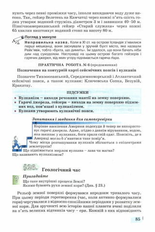 нують через певні проміжки часу, інколи викидаючи воду дуже ви­
соко. Так, гейзер Велетень на Камчатці через кожні п’ять-шість го­
дин утворює водяний струмінь діаметром 3 м і заввишки 40-50 м.
Північноамериканський гейзер «Старий служака» через колені
65 хвилин виштовхує водяний стовп на висоту 80 м.
Погляд у минуле____________________________________________
Неправильна назва. Коли в XI ст. на острові Ісландія з’явилися
перші мешканці, вони заснували у зручній бухті місто, яке назвали
Рейк’явік, тобто «бухта, що димить». їм здалося, що вони бачать ніби
дим над суходолом. Насправді на цьому острові багато гейзерів і
гарячих джерел, від яких угору піднімається гаряча (Іара.
ПРАКТИЧНА РОБОТА № 6 (продовження)
Позначення на контурній карті сейсмічних поясів і вулканів
Позначте Тихоокеанський, Середземноморський і Атлантичний
сейсмічні пояси, а також вулкани: Ключевська Сопка, Везувій,
Кракатау.
ПІДСУМКИ
о Вулканізм —виходи речовини мантії на земну поверхню,
о Гарячі джерела, гейзери —виходи на земну поверхню підзем­
них вод, пов’язані з вулканізмом,
о Вулкани утворюють вулканічні пояси.
Запитання і завдання для самоперевірки
Корінне населення Америки подекуди й тепер не використо­
вує гарячі джерела. Адже, згідно з давнім віруванням, водою,
яка закипає у вулканах, боги прали свій одяг. Поясніть, де в
Америці могло б з’явитися таке повір’я.
Чому місця розташування вулканів збігаються з епіцентрами
землетрусів?
ІДо піднімається жерлом вулкана - лава чи магма?
Що називають вулканізмом?
Геологічний час
^ Пригадайте
п Що таке внутрішні процеси Землі?
Якими бувають рухи земної кори? (Див. § 23.)
Рельєф земної поверхні формувався впродовж тривалого часу.
При цьому періоди горотворення (час, коли активно формувалися
гори) чергувалися з відносно спокійними періодами у розвитку зем­
ної кори. Для зручності всю історію нашої планети вчені поділили
на п’ять великих відтинків часу - ери. Кожній з них відповідають
85
 