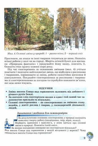 Мал. 4. Сезонні зміни у природі: 1 - рання осінь; 2 - перший сніг
Простежте, як птахи та інші тварини готуються до зими. Опишіть
осінні роботи у полі чи на городі. Зберіть осінній букет для вистав­
ки «Природна фантазія» і придумайте йому назву, поясніть її.
Опишіть стан ґрунту кожної пори року.
Під час спостережень за сезонними змінами (мал. 4) учіться
помічати і виділяти найголовніші зміни, що відбулися з рослинами
і тваринами, порівнювати ці зміни, робити самостійно висновки й
узагальнення. Поєднайте спостереження за рослинами і тварина­
ми зі спостереженнями за погодою та спробуйте пояснити зв’язки,
які між ними існують.
ПІДСУМКИ
* Зміна висоти Сонця над горизонтом залежить від добового і
річного рухів Землі.
* За погодою слід спостерігати щодня в один і той самий час за
допомогою приладів та візуально.
* Сезонні спостереження —це спостереження за змінами стану
водойм, у житті рослин і тварин, у господарській діяльності
людей.
Запитання і завдання для самоперевірки
І За результатами сезонних спостережень у природі напишіть
■ ■ невелику творчу роботу (оповідання, твір, вірш, казку).
І Підберіть приказки і прислів’я, у яких ідеться про сезонні
зміни в природі. Поясніть їхній зміст.
івИВ За якими погодними явищами ви спостерігали візуально?
Яка висота Сонця над горизонтом у вашій місцевості у вересні? Чому
змінюється висота Сонця над горизонтом?
9
 