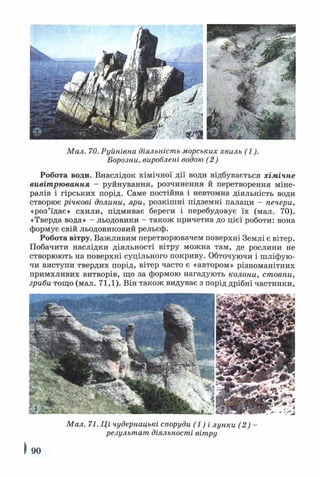 Мал. 70. Руйнівна діяльність морських хвиль (1).
Борозни, вироблені водою (2)
Робота води. Внаслідок хімічної дії води відбувається хімічне
вивітрювання - руйнування, розчинення й перетворення міне­
ралів і гірських порід. Саме постійна і невтомна діяльність води
створює річкові долини, яри, розкішні підземні палаци - печери,
«роз’їдає» схили, підмиває береги і перебудовує їх (мал. 70).
«Тверда вода» - льодовики - також причетна до цієї роботи: вона
формує свій льодовиковий рельєф.
Робота вітру. Важливим перетворювачем поверхні Землі є вітер.
Побачити наслідки діяльності вітру можна там, де рослини не
створюють на поверхні суцільного покриву. Обточуючи і шліфую­
чи виступи твердих порід, вітер часто є «автором» різноманітних
примхливих витворів, що за формою нагадують колони, стовпи,
гриби тощо (мал. 71,1). Він також видуває з порід дрібні частинки,
Мал. 71. Ці чудернацькі споруди (1 ) і лунки (2) -
результат діяльності вітру
) 90
 