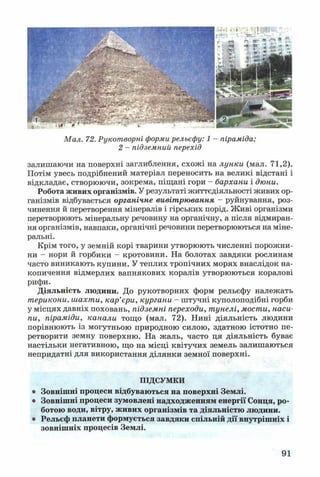 Мал. 72. Рукотворні форми рельєфу: 1 - піраміда;
2 - підземний перехід
залишаючи на поверхні заглиблення, схожі на лунки (мал. 71,2).
Потім увесь подрібнений матеріал переносить на великі відстані і
відкладає, створюючи, зокрема, піщані гори - бархани і дюни.
Робота живих організмів. У результаті життєдіяльності живих ор­
ганізмів відбувається органічне вивітрювання - руйнування, роз­
чинення й перетворення мінералів і гірських порід. Живі організми
перетворюють мінеральну речовину на органічну, а після відмиран­
ня організмів, навпаки, органічні речовини перетворюються на міне­
ральні.
Крім того, у земній корі тварини утворюють численні порожни­
ни - нори й горбики - кротовини. На болотах завдяки рослинам
часто виникають купини. У теплих тропічних морях внаслідок на­
копичення відмерлих вапнякових коралів утворюються коралові
рифи.
Діяльність людини. До рукотворних форм рельєфу належать
терикони, шахти, кар’єри, кургани - штучні куполоподібні горби
у місцях давніх поховань, підземні переходи, тунелі, мости, наси­
пи, піраміди, канали тощо (мал. 72). Нині діяльність людини
порівнюють із могутньою природною силою, здатною істотно пе­
ретворити земну поверхню. На жаль, часто ця діяльність буває
настільки негативною, що на місці квітучих земель залишаються
непридатні для використання ділянки земної поверхні.
ПІДСУМКИ
• Зовнішні процеси відбуваються на поверхні Землі.
• Зовнішні процеси зумовлені надходженням енергії Сонця, ро­
ботою води, вітру, живих організмів та діяльністю людини.
• Рельєф планети формується завдяки спільній дії внутрішніх і
зовнішніх процесів Землі.
91
 