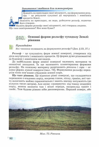 Запитання і завдання для самоперевірки
Доведіть на прикладах своєї місцевості, що формування рель­
єфу - це результат сукупної дії внутрішніх і зовнішніх
процесів Землі.
Поясніть на прикладах, як вода, руйнуючи рельєф, водночас
його створює.
Назвіть форми рельєфу своєї місцевості, які створила людина.
Що таке вивітрювання? Яке воно буває?
€>ІШ) Основні форми рельєфу суходолу Землі:
0 рівнини
іУр Пригадайте
к з Які чинники впливають на формування рельєфу? (Див. § 23, 27.)
Рельєф - це сукупність форм земної поверхні, утворених під
дією внутрішніх і зовнішніх процесів. Ці форми дуже різноманітні
за будовою і зовнішнім виглядом.
До найбільших форм земної поверхні належать материки та
океанічні западини. їх ще називають планетарними формами
рельєфу. На кожному материку розрізняють рівнини і гори - ос­
новні форми земної поверхні (мал. 73). Формування рельєфу перед­
усім тісно пов’язане з будовою земної кори.
Що таке рівнини. Це відносно рівні поверхні, що складаються
переважно з осадових порід, зокрема глини, піску, гравію, які час­
то залягають майже горизонтально і мають значну потужність (до
кількох тисяч метрів). Але якщо «зазирнути» під товщу осадових
порід, можна виявити там і міцні породи, наприклад граніт і
гнейс. Тож будова рівнин ніби двоповерхова. Перший поверх, або
Мал. 73. Рівнина
192
 