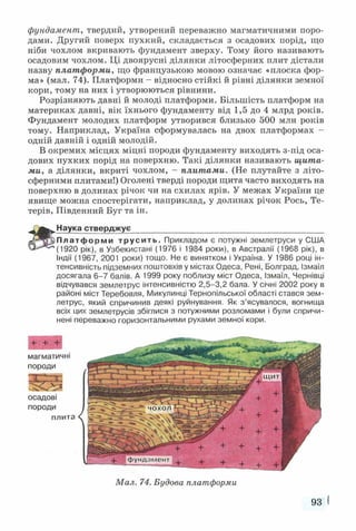 фундамент, твердий, утворений переважно магматичними поро­
дами. Другий поверх пухкий, складається з осадових порід, що
ніби чохлом вкривають фундамент зверху. Тому його називають
осадовим чохлом. Ці двоярусні ділянки літосферних плит дістали
назву платформи, що французькою мовою означає «плоска фор­
ма» (мал. 74). Платформи - відносно стійкі й рівні ділянки земної
кори, тому на них і утворюються рівнини.
Розрізняють давні й молоді платформи. Більшість платформ на
материках давні, вік їхнього фундаменту від 1,5 до 4 млрд років.
Фундамент молодих платформ утворився близько 500 млн років
тому. Наприклад, Україна сформувалась на двох платформах -
одній давній і одній молодій.
В окремих місцях міцні породи фундаменту виходять з-під оса­
дових пухких порід на поверхню. Такі ділянки називають щита­
ми, а ділянки, вкриті чохлом, - плитами. (Не плутайте з літо­
сферними плитами!) Оголені тверді породи щита часто виходять на
поверхню в долинах річок чи на схилах ярів. У межах України це
явище можна спостерігати, наприклад, у долинах річок Рось, Те­
терів, Південний Буг та ін.
Наука стверджує____________________________________________
Платформи трусить. Прикладом є потужні землетруси у США
(1920 рік), в Узбекистані (1976 і 1984 роки), в Австралії (1968 рік), в
Індії (1967, 2001 роки) тощо. Не є винятком і Україна. У 1986 році ін­
тенсивність підземних поштовхів у містах Одеса, Рені, Болград, Ізмаїл
досягала 6-7 балів. А 1999 року поблизу міст Одеса, Ізмаїл, Чернівці
відчувався землетрус інтенсивністю 2,5-3,2 бала. У січні 2002 року в
районі міст Теребовля, Микулинці Тернопільської області стався зем­
летрус, який спричинив деякі руйнування. Як з’ясувалося, вогнища
всіх цих землетрусів збіглися з потужними розломами і були спричи­
нені переважно горизонтальними рухами земної кори.
+ + +
магматичні
породи
«л.
ч и
осадові
породи
плита
Мал. 74. Будова платформи
93 
 