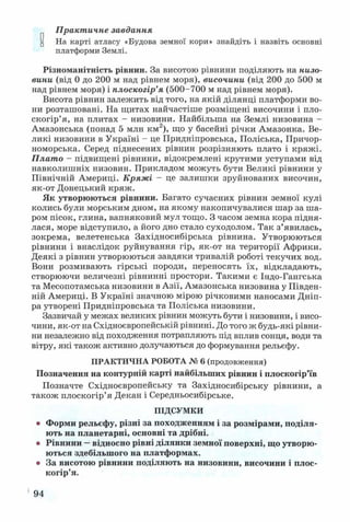 Практичне завдання
и На карті атласу «Будова земної кори» знайдіть і назвіть основні
платформи Землі.
Різноманітність рівнин. За висотою рівнини поділяють на низо­
вини (від 0 до 200 м над рівнем моря), височини (від 200 до 500 м
над рівнем моря) і плоскогір’я (500-700 м над рівнем моря).
Висота рівнин залежить від того, на якій ділянці платформи во­
ни розташовані. На щитах найчастіше розміщені височини і пло­
скогір’я, на плитах - низовини. Найбільша на Землі низовина -
Амазонська (понад 5 млн км2), що у басейні річки Амазонка. Ве­
ликі низовини в Україні - це Придніпровська, Поліська, Причор­
номорська. Серед піднесених рівнин розрізняють плато і кряжі.
Плато - підвищені рівнини, відокремлені крутими уступами від
навколишніх низовин. Прикладом можуть бути Великі рівнини у
Північній Америці. Кряжі - це залишки зруйнованих височин,
як-от Донецький кряж.
Як утворюються рівнини. Багато сучасних рівнин земної кулі
колись були морським дном, на якому накопичувалися шар за ша­
ром пісок, глина, вапняковий мул тощо. З часом земна кора підня­
лася, море відступило, а його дно стало суходолом. Так з’явилась,
зокрема, велетенська Західносибірська рівнина. Утворюються
рівнини і внаслідок руйнування гір, як-от на території Африки.
Деякі з рівнин утворюються завдяки тривалій роботі текучих вод.
Вони розмивають гірські породи, переносять їх, відкладають,
створюючи величезні рівнинні простори. Такими є Індо-Гангська
та Месопотамська низовини в Азії, Амазонська низовина у Півден­
ній Америці. В Україні значною мірою річковими наносами Дніп­
ра утворені Придніпровська та Поліська низовини.
Зазвичай у межах великих рівнин можуть бути і низовини, і висо­
чини, як-от на Східноєвропейській рівнині. До того ж будь-які рівни­
ни незалежно від походження потрапляють під вплив сонця, води та
вітру, які також активно долучаються до формування рельєфу.
ПРАКТИЧНА РОБОТА № 6 (продовження)
Позначення на контурній карті найбільших рівнин і плоскогір’їв
Позначте Східноєвропейську та Західносибірську рівнини, а
також плоскогір’я Декан і Середньосибірське.
ПІДСУМКИ
• Форми рельєфу, різні за походженням і за розмірами, поділя­
ють на планетарні, основні та дрібні.
• Рівнини —відносно рівні ділянки земної поверхні, що утворю­
ються здебільшого на платформах.
• За висотою рівнини поділяють на низовини, височини і плос­
когір’я.
194
 