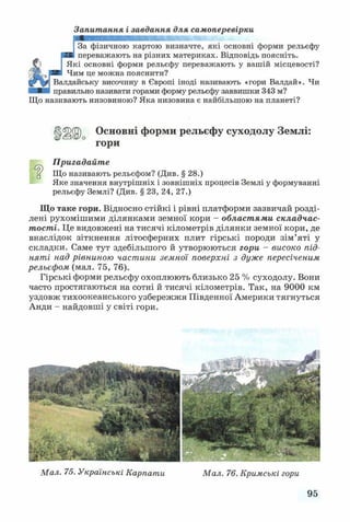 Запитання і завдання для самоперевірки
За фізичною картою визначте, які основні форми рельєфу
переважають на різних материках. Відповідь поясніть.
Які основні форми рельєфу переважають у вашій місцевості?
2в Чим це можна пояснити?
Валдайську височину в Європі іноді називають «гори Валдай». Чи
правильно називати горами форму рельєфу заввишки 343 м?
Що називають низовиною? Яка низовина є найбільшою на планеті?
Основні форми рельєфу суходолу Землі:
гори
Пригадайте
ц Що називають рельєфом? (Див. § 28.)
Яке значення внутрішніх і зовнішніх процесів Землі у формуванні
рельєфу Землі? (Див. § 23, 24, 27.)
Що таке гори. Відносно стійкі і рівні платформи зазвичай розді­
лені рухомішими ділянками земної кори - областями складчас­
тості. Це видовжені на тисячі кілометрів ділянки земної кори, де
внаслідок зіткнення літосферних плит гірські породи зім’яті у
складки. Саме тут здебільшого й утворюються гори - високо під­
няті над рівниною частини земної поверхні з дуже пересіченим
рельєфом (мал. 75, 76).
Гірські форми рельєфу охоплюють близько 25 % суходолу. Вони
часто простягаються на сотні й тисячі кілометрів. Так, на 9000 км
уздовж тихоокеанського узбережжя Південної Америки тягнуться
Анди - найдовші у світі гори.
Мал. 75. Українські Карпати Мал. 76. Кримські гори
95
 