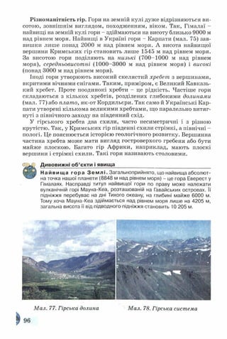 Різноманітність гір. Гори на земній кулі дуже відрізняються ви­
сотою, зовнішнім виглядом, походженням, віком. Так, Гімалаї -
найвищі на земній кулі гори - здіймаються на висоту близько 9000 м
над рівнем моря. Найвищі в Україні гори - Карпати (мал. 75) зав­
вишки лише понад 2000 м над рівнем моря. А висота найвищої
вершини Кримських гір становить лише 1545 м над рівнем моря.
За висотою гори поділяють на низькі (700-1000 м над рівнем
моря), середньовисотні (1000-3000 м над рівнем моря) і високі
(понад 3000 м над рівнем моря).
Іноді гори утворюють високий скелястий хребет з вершинами,
вкритими вічними снігами. Таким, приміром, є Великий Кавказь­
кий хребет. Проте поодинокі хребти - це рідкість. Частіше гори
складаються з кількох хребтів, розділених глибокими долинами
(мал. 77) або плато, як-от Кордильєри. Так само й Українські Кар­
пати утворені кількома великими хребтами, що паралельно витяг­
нуті з північного заходу на південний схід.
У гірського хребта два схили, часто несиметричні і з різною
крутістю. Так, у Кримських гір південні схили стрімкі, а північні -
пологі. Це пояснюється історією геологічного розвитку. Вершинна
частина хребта може мати вигляд гостроверхого гребеня або бути
майже плоскою. Багато гір Африки, наприклад, мають плоскі
вершини і стрімкі схили. Такі гори називають столовими.
Д ивовижні об’єкти і явища__________________________________
Найвища гора З е м л і . Загальноприйнято, що найвища абсолют­
на точка нашої планети (8848 м над рівнем моря) - це гора Еверест у
Гімалаях. Насправді титул найвищої гори по праву може належати
вулканічній горі Мауна-Кеа, розташованій на Гавайських островах. Її
підніжжя перебуває на дні Тихого океану, на глибині майже 6000 м.
Тому хоча Мауна-Кеа здіймається над рівнем моря лише на 4205 м,
загальна висота її від підводного підніжжя становить 10 205 м.
Мал. 77. Гірська долина
96
Мал. 78. Гірська система
 