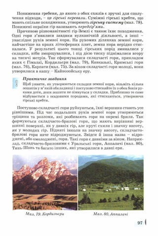 Пониження гребеня, до якого з обох схилів є зручні для сполу­
чення підходи, - це гірські перевали. Суміжні гірські хребти, що
мають спільне походження, утворюють гірську систему (мал. 78).
Понижені окраїни гір називають передгір’ями.
Причиною різноманітності гір Землі є також їхнє походження.
Одні гори з’явилися завдяки вулканічній діяльності, а інші -
унаслідок рухів земної кори. На рухомих ділянках земної кори,
найчастіше на краях літосферних плит, земна кора нерідко стис­
калася. У результаті цього товщі гірських порід зминалися у
складки, ніби зморщувалися, і під дією тиску піднімалися вгору
на тисячі метрів. Так сформувалися складчасті гори, прикладом
яких є Гімалаї, Кордильєри (мал. 79), Кавказькі, Кримські гори
(мал. 76), Карпати (мал. 75). За віком складчасті гори молоді, вони
утворилися в нашу - Кайнозойську еру.
Практичне завдання
и Щоб уявити, як утворюються складки земної кори, візьміть кілька
зошитів у м’якій обкладинці і поступово стискайте їх з обох боків ру­
ками доти, доки зошити не зімнуться у складки. Приблизно те саме
відбувається з осадовими породами, які стискаються, утворюючи
гірські хребти.
Поступово складчасті гори руйнуються, їхні вершини стають усе
рівнішими. Під час подальших рухів земної кори утворюються
тріщини та розломи, які розбивають гори на окремі брили. Так
формуються складчасто-брилові гори, що мають вирівняні вер­
шинні поверхні, як у давніх гір, але круті схили і значну висоту,
як у молодих гір. Підняті інколи на значну висоту, складчасто-
брилові гори наче відроджуються. Звідси й інша назва - відро­
джені, або омолоджені, гори. Такі гори є давніми за віком. Наприк­
лад, складчасто-бриловими є Уральські гори, Аппалачі (мал. 80),
Тянь-Шань та багато інших, які утворилися в давні ери.
Мал. 79. Кордильєри Мал. 80. Аппалачі
97 |
 