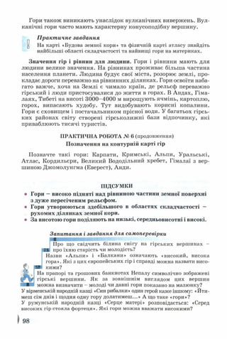 Гори також виникають унаслідок вулканічних вивержень. Вул­
канічні гори часто мають характерну конусоподібну вершину.
Практичне завдання
^ На карті «Будова земної кори» та фізичній карті атласу знайдіть
найбільші області складчастості та найвищі гори на материках.
Значення гір і рівнин для людини. Гори і рівнини мають для
людини велике значення. На рівнинах проживає більша частина
населення планети. Людина будує свої міста, розорює землі, про­
кладає дороги переважно на рівнинних ділянках. Гори освоїти наба­
гато важче, хоча на Землі є чимало країн, де рельєф переважно
гірський і люди пристосувалися до життя в горах. В Андах, Гіма­
лаях, Тибеті на висоті 3000-4000 м вирощують ячмінь, картоплю,
горох, випасають худобу. Тут видобувають корисні копалини.
Гори є сховищем і постачальником прісної води. У багатьох гірсь­
ких районах світу створені гірськолижні бази відпочинку, які
приваблюють тисячі туристів.
ПРАКТИЧНА РОБОТА № 6 (продовження)
Позначення на контурній карті гір
Позначте такі гори: Карпати, Кримські, Альпи, Уральські,
Атлас, Кордильєри, Великий Вододільний хребет, Гімалаї з вер­
шиною Джомолунгма (Еверест), Анди.
ПІДСУМКИ
о Гори —високо підняті над рівниною частини земної поверхні
з дуже пересіченим рельєфом,
о Гори утворюються здебільшого в областях складчастості —
рухомих ділянках земної кори,
о За висотою гори поділяють на низькі, середньовисотні і високі.
Запитання і завдання для самоперевірки
Про що свідчить білина снігу на гірських вершинах -
про їхню старість чи молодість?
Назви «Альпи» і «Балкани» означають «високий, висока
гора». Які з цих європейських гір і справді можна назвати висо­
кими?
На прапорі та грошових банкнотах Непалу символічно зображені
гірські вершини. Як за зовнішнім виглядом цих вершин
можна визначити - молоді чи давні гори показано на малюнку?
У вірменській народній казці «Син рибалки» один герой каже іншому: «Йти­
меш сім днів і щодня одну гору долатимеш...» А що таке «гори»?
У румунській народній казці «Серце матері» розповідається: «Серед
високих гір стояла фортеця». Які гори можна вважати високими?
98
 