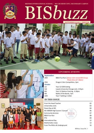 BISbuzz Issue 06 | 1
BRITISH INTERNATIONAL SCHOOL - HO CHI MINH CITY| SECONDARY CAMPUS
SEPTEMBER 26 2014 | ISSUE 06
IN THIS ISSUE
From the Head Teacher 02
Universities visits 03
Peace Day at BIS 04
4th ABRSM High Scorers’ Concert 06
Community Services 07
BBGV Fun Run 08
PTG 09
International Day 12
Mathematics news 13
From The BIStro & Underground 16
September
28th BBGV Fun Run (please note revised BIS Group
Photo time of 7.30am)
29th Dragon's Den Competition, 3pm
October
1st Year 12 CEM testing
3rd Loyola University Chicago visit, 2.45pm
8th Year 11 Options Evening, 6.30pm
9th Battle of the Bands, 7pm
10th Year 7 Settling in letter
UPCOMING EVENTS
 