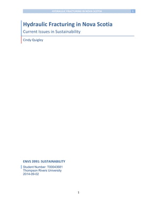 HYDRAULIC	
  FRACTURING	
  IN	
  NOVA	
  SCOTIA	
   1	
  
	
  
	
   1	
  
	
  
Hydraulic	
  Fracturing	
  in	
  Nova	
  Scotia	
  
Current	
  Issues	
  in	
  Sustainability	
  
Cindy	
  Quigley	
  
	
  
ENVS	
  3991:	
  SUSTAINABILITY	
  
Student Number: T00043681
Thompson Rivers University
2014-09-02	
   	
  
 
