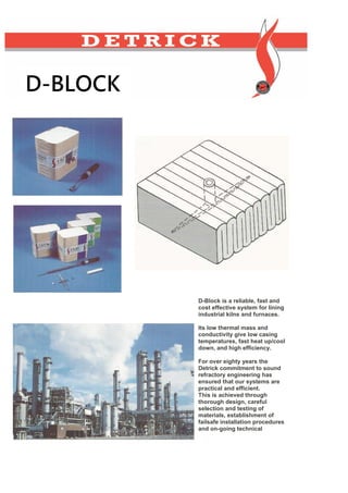 D-Block is a reliable, fast and
cost effective system for lining
industrial kilns and furnaces.
Its low thermal mass and
conductivity give low casing
temperatures, fast heat up/cool
down, and high efficiency.
For over eighty years the
Detrick commitment to sound
refractory engineering has
ensured that our systems are
practical and efficient.
This is achieved through
thorough design, careful
selection and testing of
materials, establishment of
failsafe installation procedures
and on-going technical
D-BLOCK
 