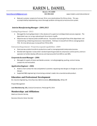 KAREN L. DANIEL
Beaver, PA 15009
KarenDaniel128@gmail.com 330.398.2628 www.linkedin.com/in/karenldaniel
 Reduced customer complaints fromover 3% to consistently below1% of Gross Sales. This was
accomplished by implementing a more thorough problem solvingand correctiveaction system.
Interim ManufacturingManager – 2009,2013
CastingDepartment– 2013
 Managed the CastingDepartment in the absence of a supervisor and department process engineer. The
department was run usinga reduced work force due to layoffs.
 Objective was to improve yields and efficiencies. Focused on evaluatingthe flow of the department and
implementing schedulingand process improvements. Yield was increased from 55% to averagingabove
75%. On time delivery was increased from 75% to 85%.
ExtrusionDepartment– Projectto expandcapabilities -2009
 Oversawnew producttransfer to production as well as managingestablished productprocess.
 Worked with engineers to document standard operatingprocedures and process control points,and train
operators to further develop efficiencies and improveyields from40% to over 80%.
CorporateAccountManager – 2006
 Managed all aspects of major worldwidecustomer, includingbudgeting, quoting, contractreview,
complaints and receivables.
ApplicationEngineer – 2006
 Acted as main contact for new and potential customers requesting new designs or changes to current
designs.
 Supported R&D engineering in translatingcustomer's needs into a manufacturableproduct.
Education and Professional Development
B.S. Ceramic Engineering, minor Business Administration, Alfred University, Alfred, NY
Project Management
Lean Manufacturing 101, CatalystConnection, Pittsburgh PA, 2014
Memberships and Affiliations
American Ceramic Society
Keramos (Ceramic Honor Society)
 